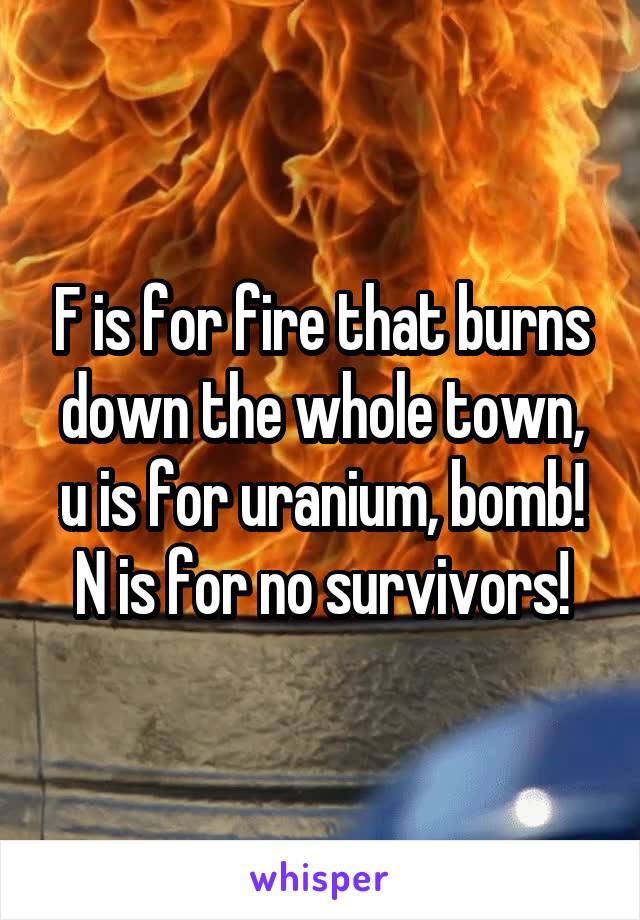 F is for fire that burns down the whole town, u is for uranium, bomb! N is for no survivors!