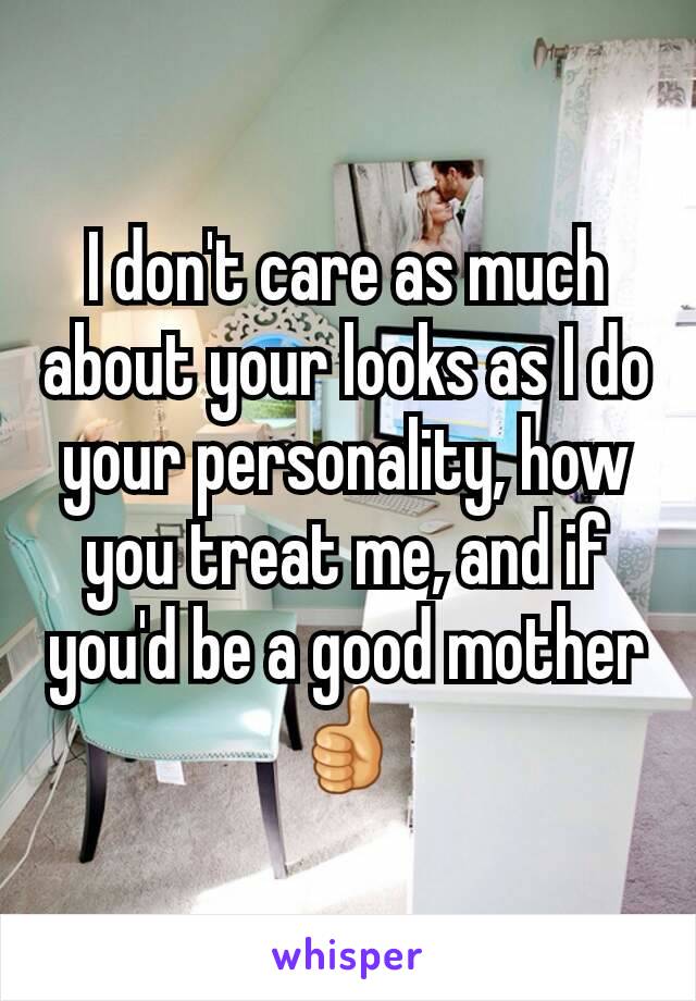 I don't care as much about your looks as I do your personality, how you treat me, and if you'd be a good mother 👍