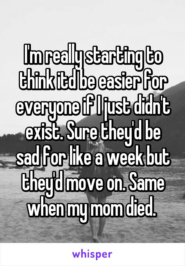 I'm really starting to think itd be easier for everyone if I just didn't exist. Sure they'd be sad for like a week but they'd move on. Same when my mom died. 