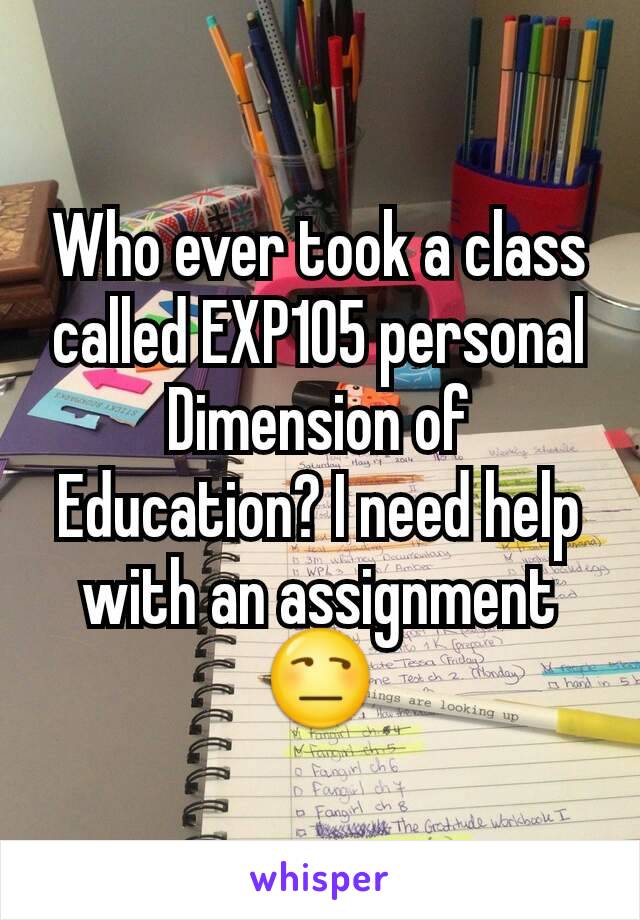 Who ever took a class called EXP105 personal Dimension of Education? I need help with an assignment 😒