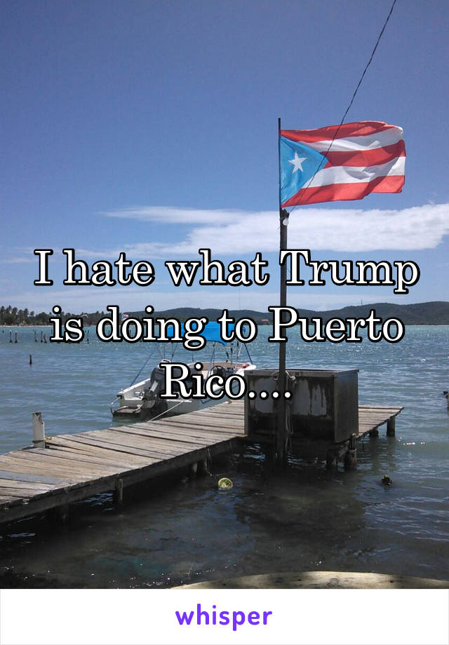 I hate what Trump is doing to Puerto Rico....