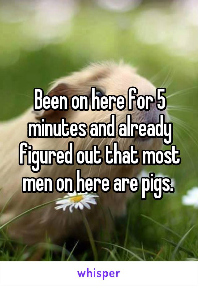 Been on here for 5 minutes and already figured out that most men on here are pigs. 