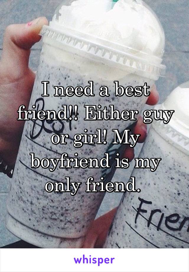 I need a best friend!! Either guy or girl! My boyfriend is my only friend. 