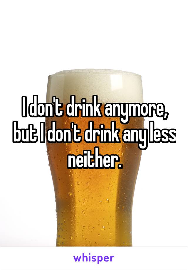 I don't drink anymore, but I don't drink any less neither.