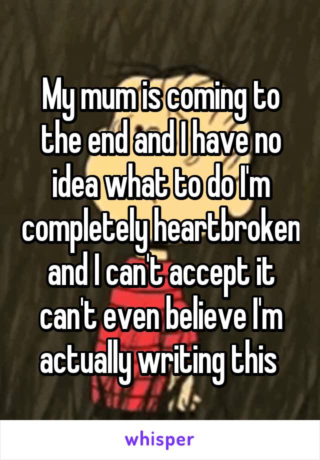My mum is coming to the end and I have no idea what to do I'm completely heartbroken and I can't accept it can't even believe I'm actually writing this 