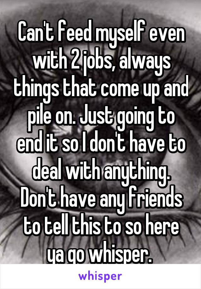 Can't feed myself even with 2 jobs, always things that come up and pile on. Just going to end it so I don't have to deal with anything. Don't have any friends to tell this to so here ya go whisper. 