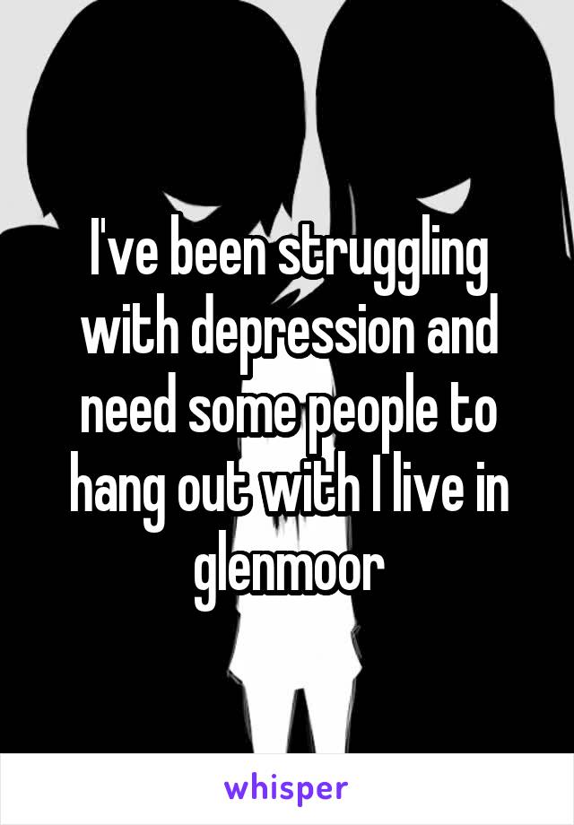 I've been struggling with depression and need some people to hang out with I live in glenmoor