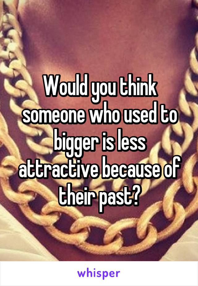 Would you think someone who used to bigger is less attractive because of their past?