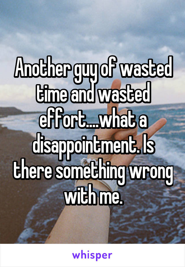 Another guy of wasted time and wasted effort....what a disappointment. Is there something wrong with me.