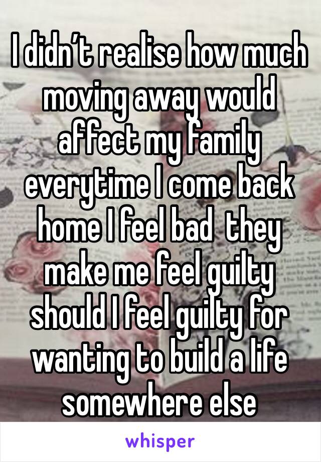 I didn’t realise how much moving away would affect my family everytime I come back home I feel bad  they make me feel guilty should I feel guilty for wanting to build a life somewhere else 