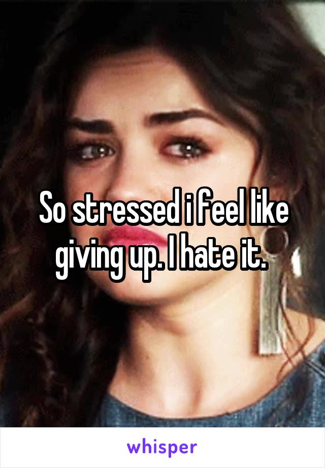 So stressed i feel like giving up. I hate it. 