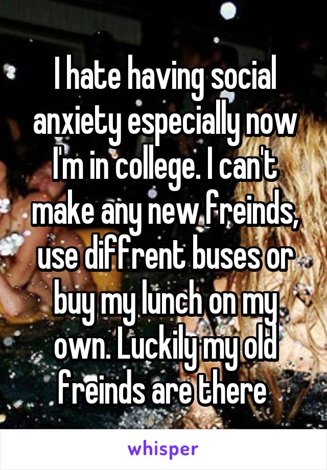 I hate having social anxiety especially now I'm in college. I can't make any new freinds, use diffrent buses or buy my lunch on my own. Luckily my old freinds are there 
