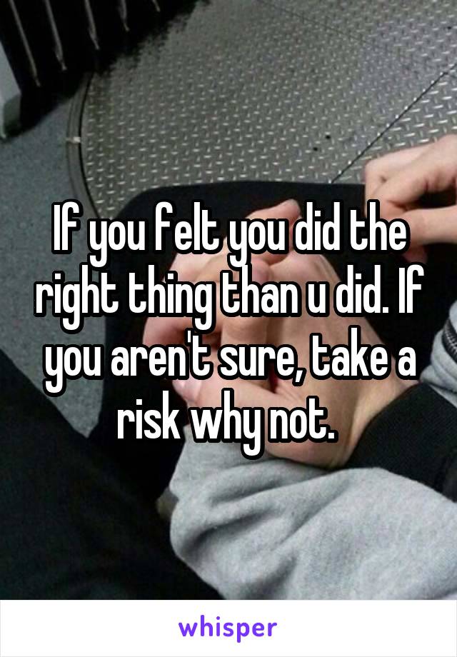 If you felt you did the right thing than u did. If you aren't sure, take a risk why not. 