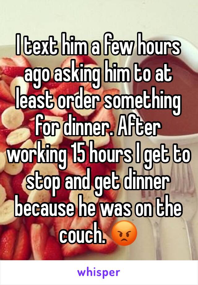 I text him a few hours ago asking him to at least order something for dinner. After working 15 hours I get to stop and get dinner because he was on the couch. 😡