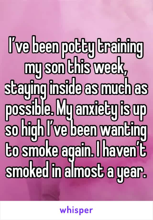 I’ve been potty training my son this week, staying inside as much as possible. My anxiety is up so high I’ve been wanting to smoke again. I haven’t smoked in almost a year.