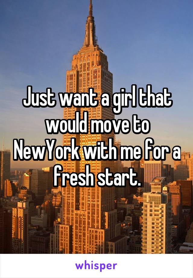 Just want a girl that would move to NewYork with me for a fresh start.