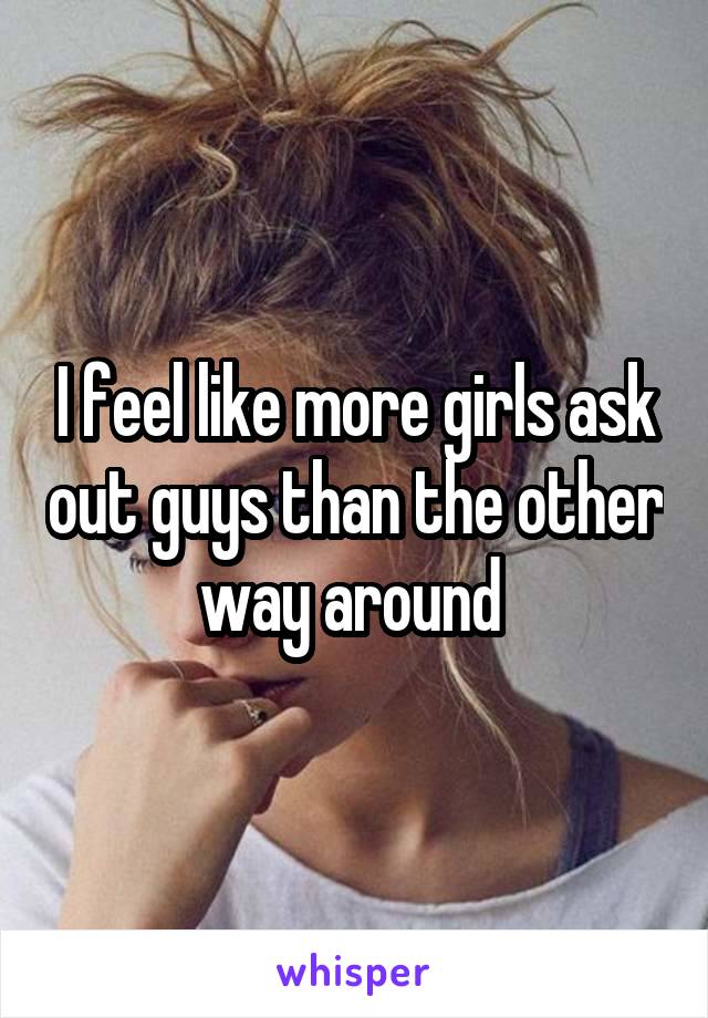 I feel like more girls ask out guys than the other way around 