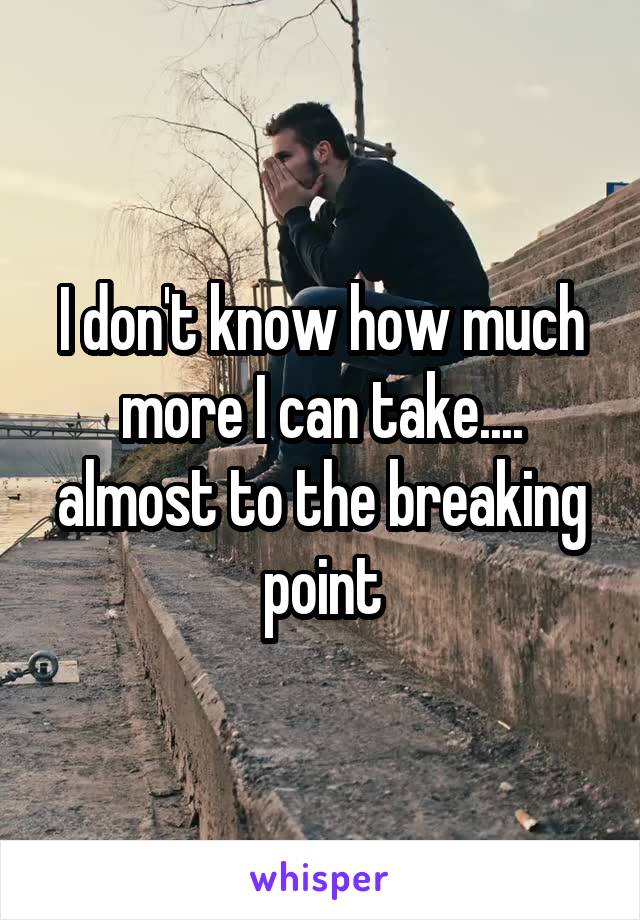 I don't know how much more I can take.... almost to the breaking point