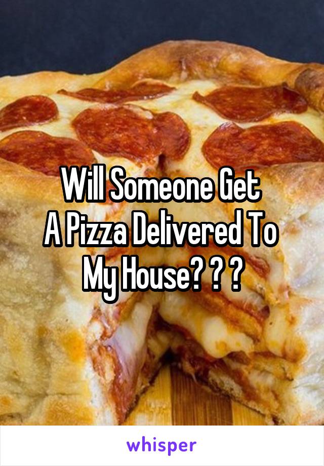 Will Someone Get 
A Pizza Delivered To 
My House? ? ?