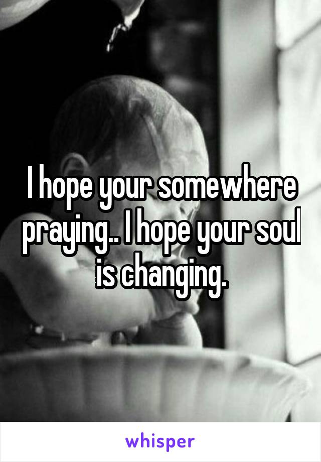 I hope your somewhere praying.. I hope your soul is changing.