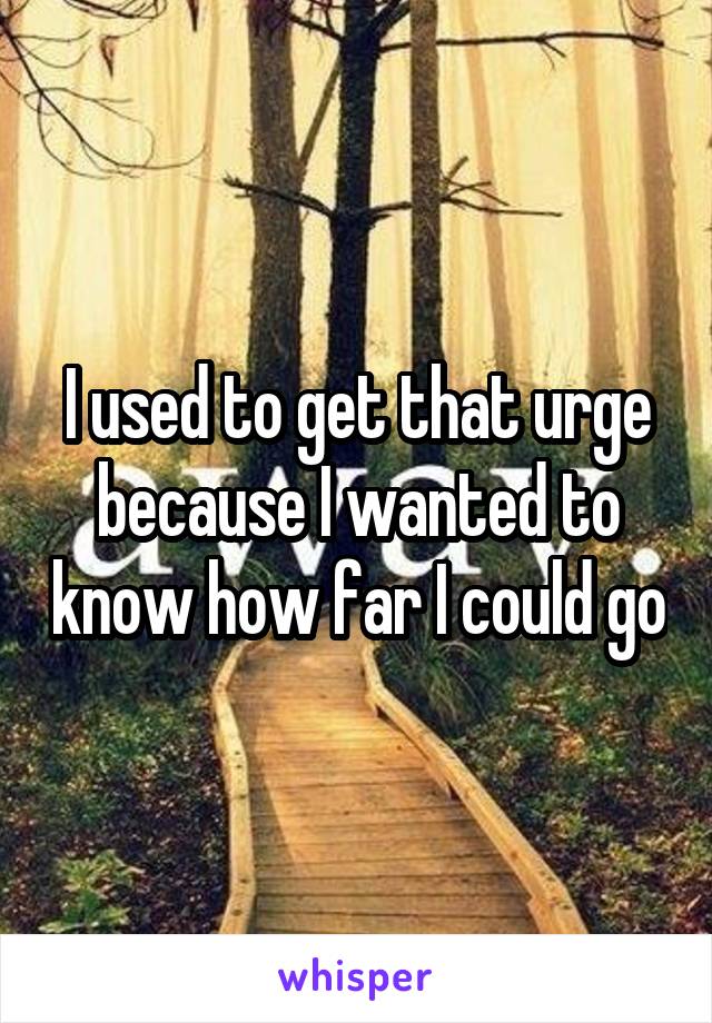 I used to get that urge because I wanted to know how far I could go