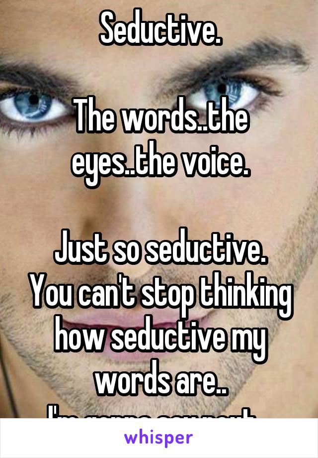 Seductive.

The words..the eyes..the voice.

Just so seductive.
You can't stop thinking how seductive my words are..
I'm gonna say next...
