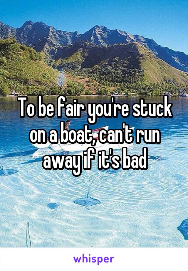 To be fair you're stuck on a boat, can't run away if it's bad