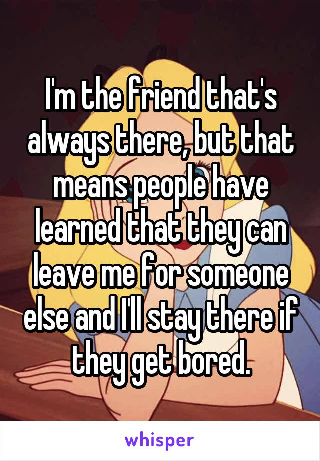 I'm the friend that's always there, but that means people have learned that they can leave me for someone else and I'll stay there if they get bored.