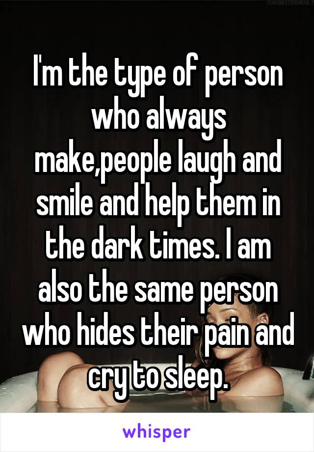 I'm the type of person who always make,people laugh and smile and help them in the dark times. I am also the same person who hides their pain and cry to sleep.