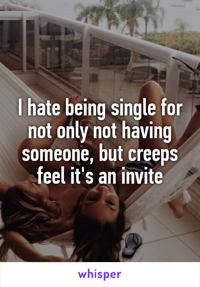 I hate being single for not only not having someone, but creeps feel it's an invite