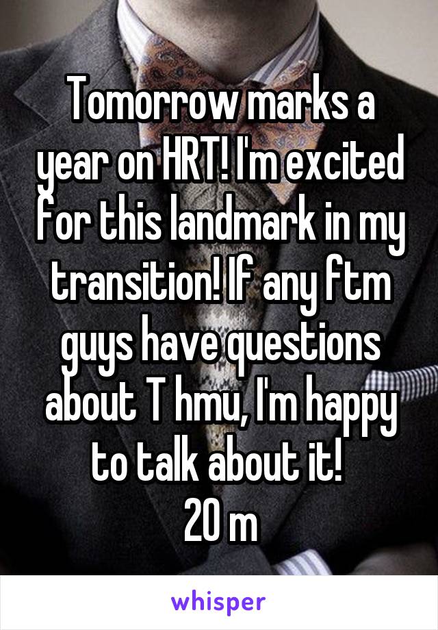 Tomorrow marks a year on HRT! I'm excited for this landmark in my transition! If any ftm guys have questions about T hmu, I'm happy to talk about it! 
20 m