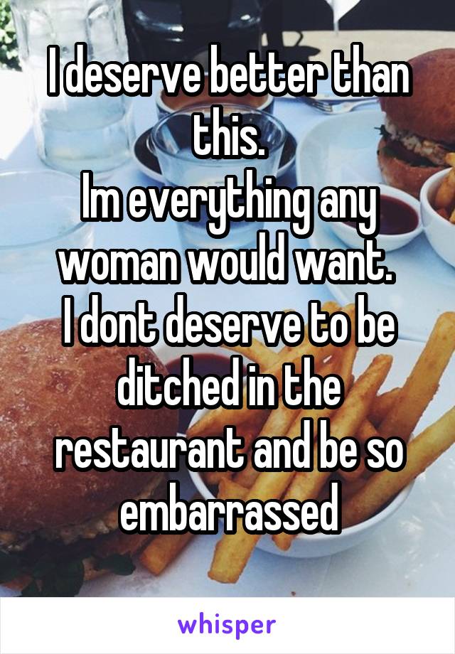 I deserve better than this.
Im everything any woman would want. 
I dont deserve to be ditched in the restaurant and be so embarrassed
