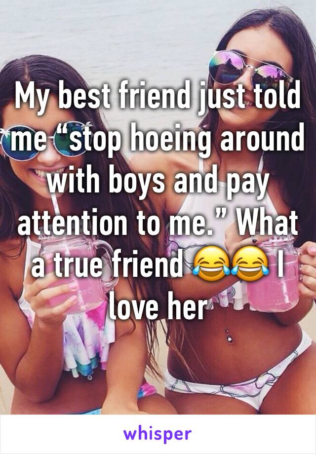 My best friend just told me “stop hoeing around with boys and pay attention to me.” What a true friend 😂😂 I love her