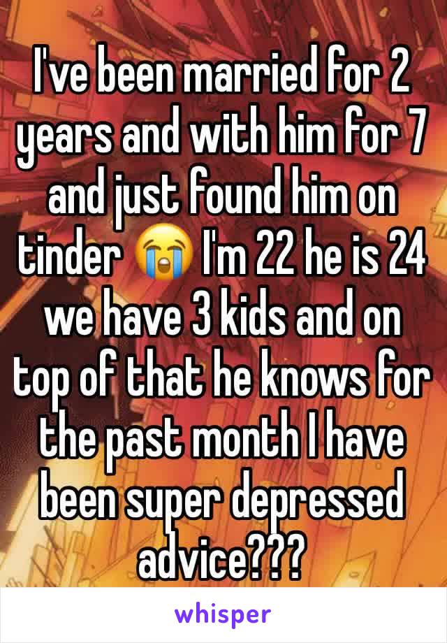 I've been married for 2 years and with him for 7 and just found him on tinder 😭 I'm 22 he is 24 we have 3 kids and on top of that he knows for the past month I have been super depressed advice???