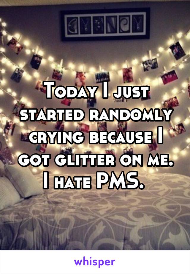 Today I just started randomly crying because I got glitter on me. I hate PMS. 