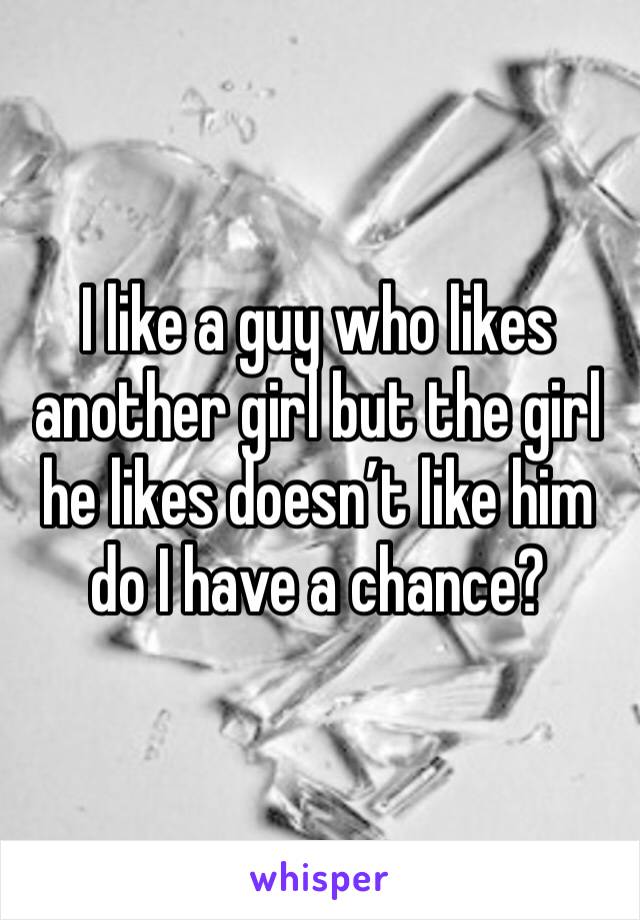 I like a guy who likes another girl but the girl he likes doesn’t like him do I have a chance?