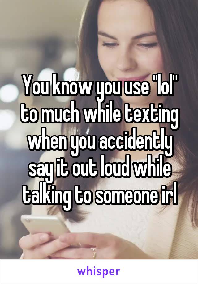 You know you use "lol" to much while texting when you accidently say it out loud while talking to someone irl