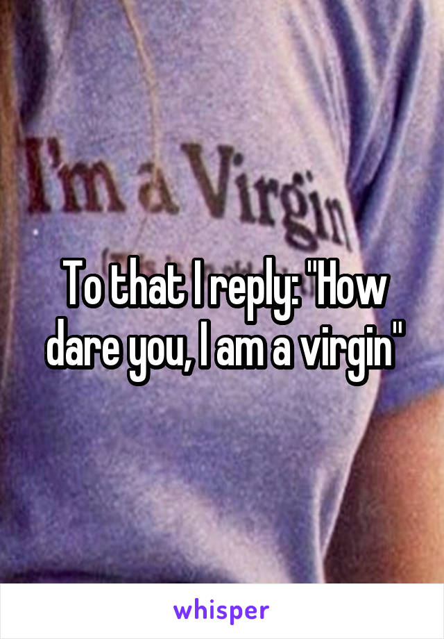To that I reply: "How dare you, I am a virgin"