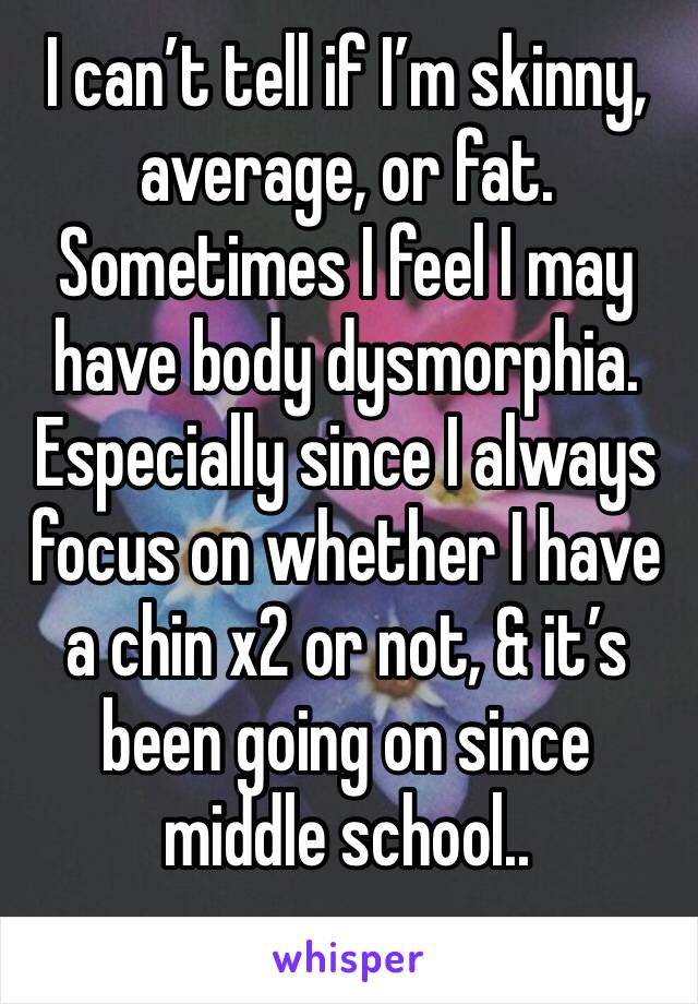 I can’t tell if I’m skinny, average, or fat. Sometimes I feel I may have body dysmorphia. Especially since I always focus on whether I have a chin x2 or not, & it’s been going on since middle school..