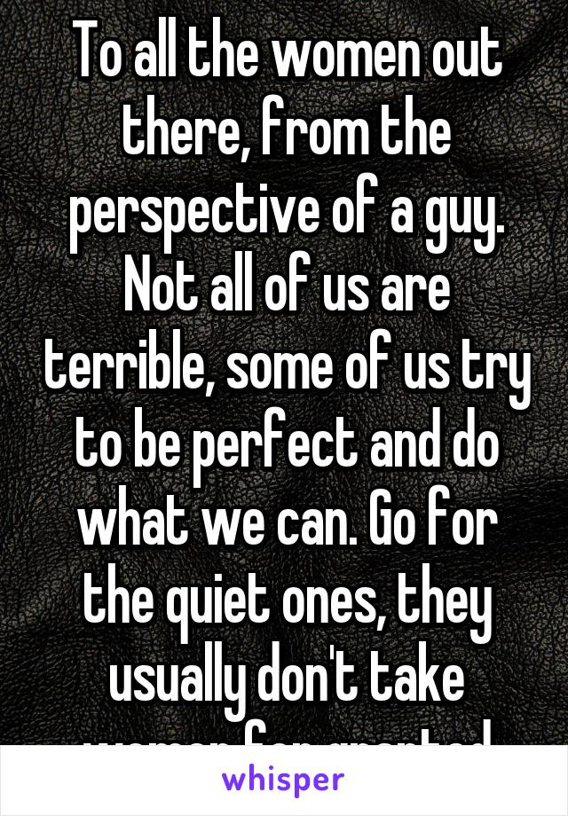 To all the women out there, from the perspective of a guy. Not all of us are terrible, some of us try to be perfect and do what we can. Go for the quiet ones, they usually don't take women for granted