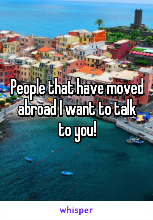 People that have moved abroad I want to talk to you!