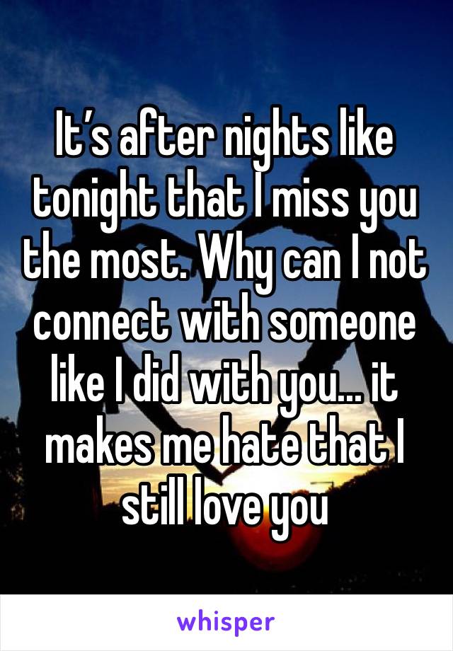 It’s after nights like tonight that I miss you the most. Why can I not connect with someone like I did with you... it makes me hate that I still love you 