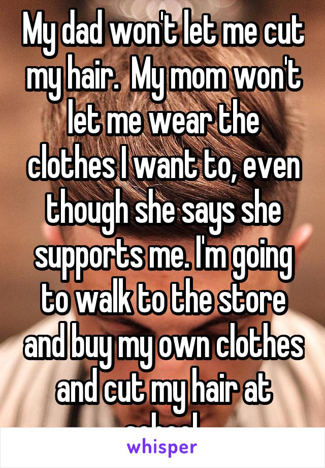 My dad won't let me cut my hair.  My mom won't let me wear the clothes I want to, even though she says she supports me. I'm going to walk to the store and buy my own clothes and cut my hair at school.