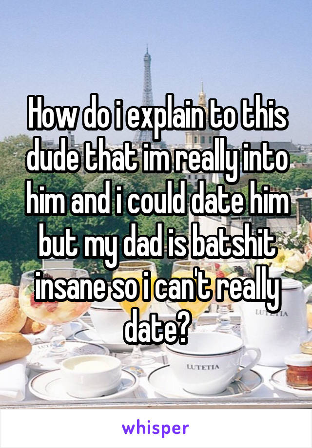 How do i explain to this dude that im really into him and i could date him but my dad is batshit insane so i can't really date?