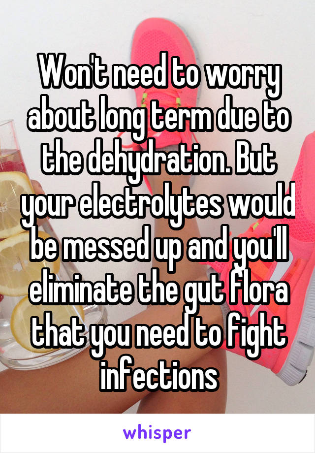Won't need to worry about long term due to the dehydration. But your electrolytes would be messed up and you'll eliminate the gut flora that you need to fight infections