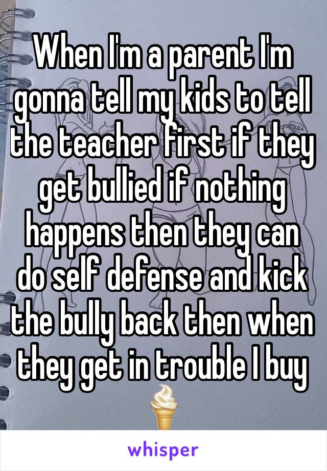 When I'm a parent I'm gonna tell my kids to tell the teacher first if they get bullied if nothing happens then they can do self defense and kick the bully back then when they get in trouble I buy 🍦