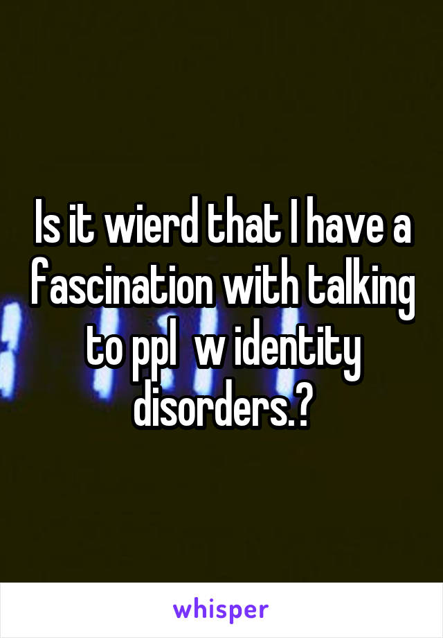 Is it wierd that I have a fascination with talking to ppl  w identity disorders.?