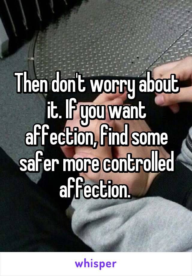 Then don't worry about it. If you want affection, find some safer more controlled affection. 