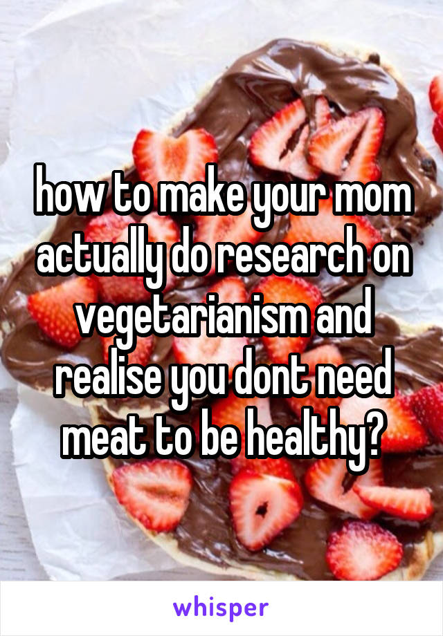how to make your mom actually do research on vegetarianism and realise you dont need meat to be healthy?