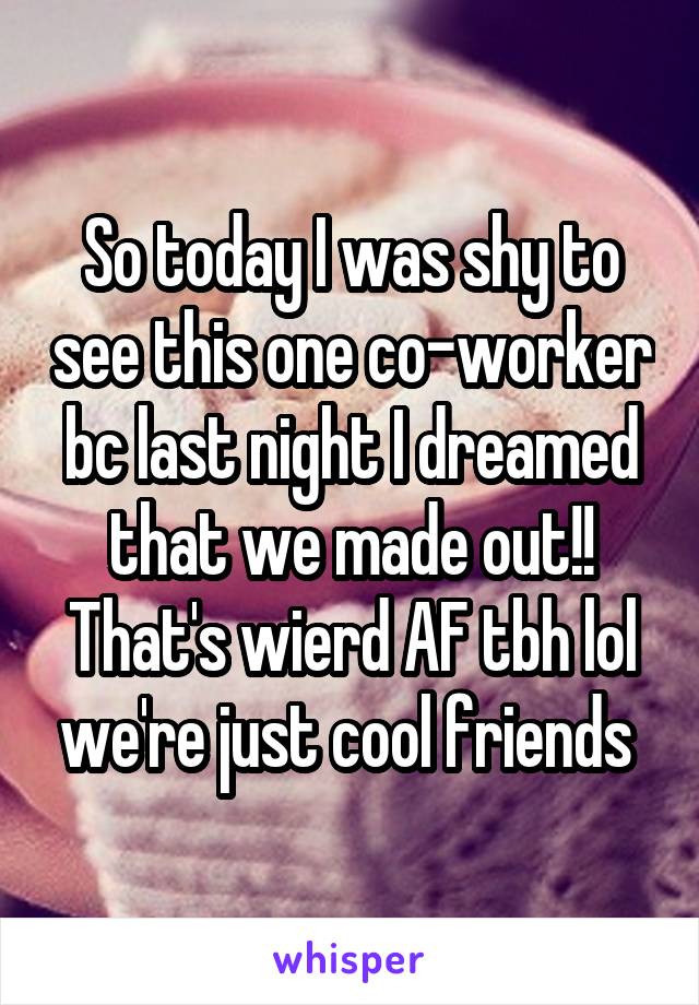 So today I was shy to see this one co-worker bc last night I dreamed that we made out!! That's wierd AF tbh lol we're just cool friends 